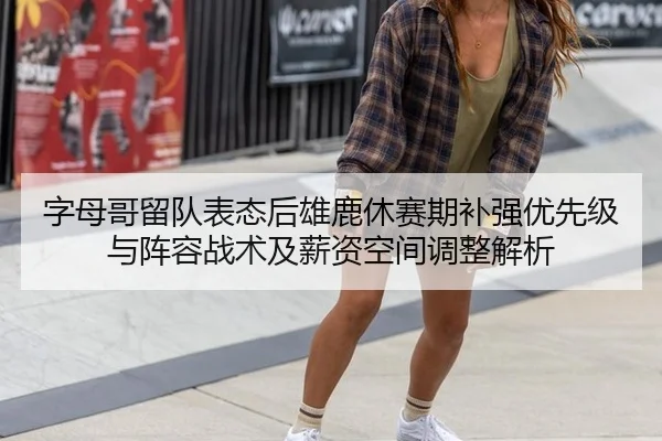 字母哥留队表态后雄鹿休赛期补强优先级与阵容战术及薪资空间调整解析